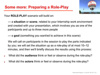 Some more: Preparing a Role-Play
Your ROLE-PLAY scenario will build on:
— a situation or scene, related to your Internship work environment
and created with your presentation, which involves you as one of the
participants and up to three more people
— a goal (something you want/ed to achieve in this scene)
We will call on participants in the session to play the parts indicated
by you; we will set the situation up as a role-play of at most 10–12
minutes, and then we'll briefly discuss the results using this process:
! 

What did the audience think or feel or observe during the role-play?

! 

What did the actors think or feel or observe during the role-play?

Birkenkrahe/Tietgens / LV 401591 WS 2013 / 24

 