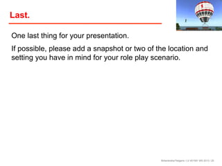 Last.
One last thing for your presentation.
If possible, please add a snapshot or two of the location and
setting you have in mind for your role play scenario.

Birkenkrahe/Tietgens / LV 401591 WS 2013 / 25

 