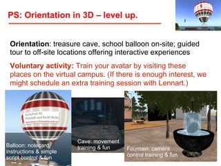 PS: Orientation in 3D – level up.
Orientation: treasure cave, school balloon on-site; guided
tour to off-site locations offering interactive experiences
Voluntary activity: Train your avatar by visiting these
places on the virtual campus. (If there is enough interest, we
might schedule an extra training session with Lennart.)

Balloon: notecard
instructions & simple
script control & fun

Cave: movement
training & fun

Fountain: camera
control training & fun
Birkenkrahe/Tietgens / LV 401591 WS 2013 / 29

 