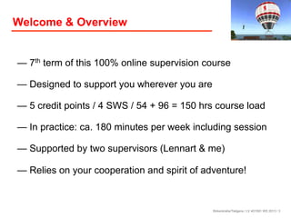Welcome & Overview

— 7th term of this 100% online supervision course
— Designed to support you wherever you are
— 5 credit points / 4 SWS / 54 + 96 = 150 hrs course load
— In practice: ca. 180 minutes per week including session
— Supported by two supervisors (Lennart & me)
— Relies on your cooperation and spirit of adventure!

Birkenkrahe/Tietgens / LV 401591 WS 2013 / 3

 