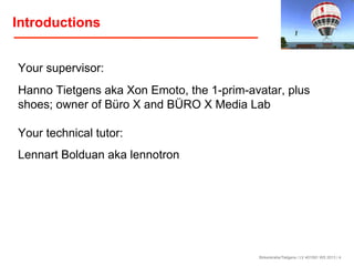 Introductions
Your supervisor:
Hanno Tietgens aka Xon Emoto, the 1-prim-avatar, plus
shoes; owner of Büro X and BÜRO X Media Lab
Your technical tutor:
Lennart Bolduan aka lennotron

Birkenkrahe/Tietgens / LV 401591 WS 2013 / 4

 