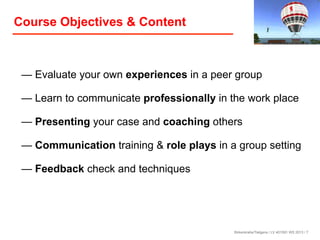 Course Objectives & Content

— Evaluate your own experiences in a peer group
— Learn to communicate professionally in the work place
— Presenting your case and coaching others
— Communication training & role plays in a group setting
— Feedback check and techniques

Birkenkrahe/Tietgens / LV 401591 WS 2013 / 7

 