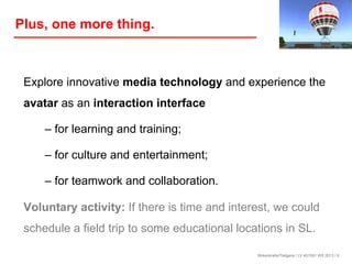 Plus, one more thing.

Explore innovative media technology and experience the
avatar as an interaction interface
– for learning and training;
– for culture and entertainment;
– for teamwork and collaboration.
Voluntary activity: If there is time and interest, we could
schedule a field trip to some educational locations in SL.
Birkenkrahe/Tietgens / LV 401591 WS 2013 / 8

 