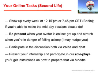 Your Online Tasks (Second Life)

— Show up every week at 12.15 pm or 7.45 pm CET (Berlin);
if you're able to make the mid-day session: please do!
— Be present when your avatar is online: get up and stretch
when you're in danger of falling asleep (I may nudge you)
— Participate in the discussion both via voice and chat
— Present your internship and participate in our role-plays:
you'll get instructions on how to prepare that via Moodle

Birkenkrahe/Tietgens / LV 401591 WS 2013 / 9

 