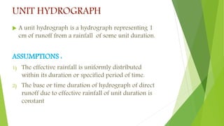 UNIT HYDROGRAPH
 A unit hydrograph is a hydrograph representing 1
cm of runoff from a rainfall of some unit duration.
ASSUMPTIONS :
1) The effective rainfall is uniformly distributed
within its duration or specified period of time.
2) The base or time duration of hydrograph of direct
runoff due to effective rainfall of unit duration is
constant
 