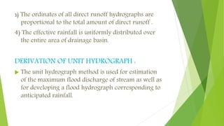 3) The ordinates of all direct runoff hydrographs are
proportional to the total amount of direct runoff .
4) The effective rainfall is uniformly distributed over
the entire area of drainage basin.
DERIVATION OF UNIT HYDROGRAPH :
 The unit hydrograph method is used for estimation
of the maximum flood discharge of stream as well as
for developing a flood hydrograph corresponding to
anticipated rainfall.
 