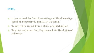 USES:
1) It can be used for flood forecasting and flood warning
based on the observed rainfall in the basin.
2) To determine runoff from a storm of unit duration.
3) To draw maximum flood hydrograph for the design of
spillways.
 