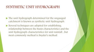 SYNTHETIC UNIT HYDROGRAPH
 The unit hydrograph determined for the ungauged
catchment is known as synthetic unit hydrograph.
 Several techniques are adopted for establishing
relationship between the basin characteristics and the
unit hydrograph characteristics for unit rainfall , but
most commonly method is Snyder's method.
 