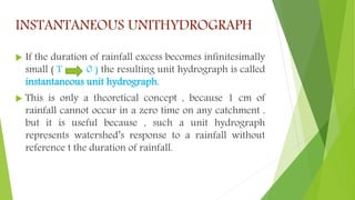 INSTANTANEOUS UNITHYDROGRAPH
 If the duration of rainfall excess becomes infinitesimally
small ( T 0 ) the resulting unit hydrograph is called
instantaneous unit hydrograph.
 This is only a theoretical concept , because 1 cm of
rainfall cannot occur in a zero time on any catchment ,
but it is useful because , such a unit hydrograph
represents watershed’s response to a rainfall without
reference t the duration of rainfall.
 