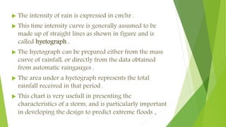 The intensity of rain is expressed in cm/hr .
 This time intensity curve is generally assumed to be
made up of straight lines as shown in figure and is
called hyetograph .
 The hyetograph can be prepared either from the mass
curve of rainfall, or directly from the data obtained
from automatic raingauges .
 The area under a hyetograph represents the total
rainfall received in that period .
 This chart is very usefull in presenting the
characteristics of a storm, and is particularly important
in developing the design to predict extreme floods .
 