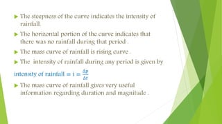  The steepness of the curve indicates the intensity of
rainfall.
 The horizontal portion of the curve indicates that
there was no rainfall during that period .
 The mass curve of rainfall is rising curve .
 The intensity of rainfall during any period is given by
intensity of rainfall = i =
∆𝑝
∆𝑡
 The mass curve of rainfall gives very useful
information regarding duration and magnitude .
 