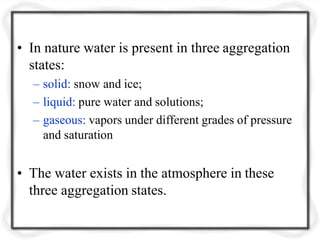 • In nature water is present in three aggregation
states:
– solid: snow and ice;
– liquid: pure water and solutions;
– gaseous: vapors under different grades of pressure
and saturation
• The water exists in the atmosphere in these
three aggregation states.
 