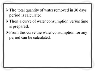 The total quantity of water removed in 30 days
period is calculated.
Then a curve of water consumption versus time
is prepared.
From this curve the water consumption for any
period can be calculated.
 