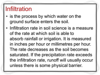 Infiltration
• is the process by which water on the
ground surface enters the soil.
• Infiltration rate in soil science is a measure
of the rate at which soil is able to
absorb rainfall or irrigation. It is measured
in inches per hour or millimetres per hour.
The rate decreases as the soil becomes
saturated. If the precipitation rate exceeds
the infiltration rate, runoff will usually occur
unless there is some physical barrier.
 