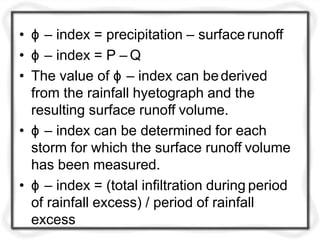 • ϕ – index = precipitation – surface runoff
• ϕ – index = P – Q
• The value of ϕ – index can bederived
from the rainfall hyetograph and the
resulting surface runoff volume.
• ϕ – index can be determined for each
storm for which the surface runoff volume
has been measured.
• ϕ – index = (total infiltration during period
of rainfall excess) / period of rainfall
excess
 
