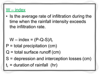 W – index
• Is the average rate of infiltration during the
time when the rainfall intensity exceeds
the infiltration rate.
W – index = (P-Q-S)/tr
P = total precipitation (cm)
Q = total surface runoff (cm)
S = depression and interception losses (cm)
tr = duration of rainfall (hr)
 