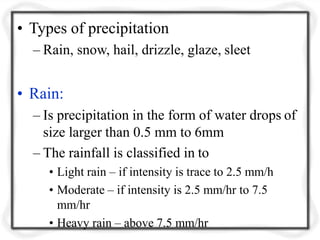 • Types of precipitation
– Rain, snow, hail, drizzle, glaze, sleet
• Rain:
– Is precipitation in the form of water drops of
size larger than 0.5 mm to 6mm
– The rainfall is classified in to
• Light rain – if intensity is trace to 2.5 mm/h
• Moderate – if intensity is 2.5 mm/hr to 7.5
mm/hr
• Heavy rain – above 7.5 mm/hr
 