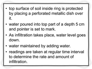 • top surface of soil inside ring is protected
by placing a perforated metallic dish over
it.
• water poured into top part of a depth 5 cm
and pointer is set to mark.
• As infiltration takes place, water level goes
down.
• water maintained by adding water.
• readings are taken at regular time interval
to determine the rate and amount of
infiltration.
 