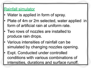 Rainfall simulator
• Water is applied in form of spray.
• Plate of 4m or 2m selected, water applied in
form of artificial rain at uniform rate.
• Two rows of nozzles are installed to
produce rain drops.
• Various intensities of rainfall can be
simulated by changing nozzles opening.
• Expt. Conducted under controlled
conditions with various combinations of
intensities, durations and surface runoff.
 