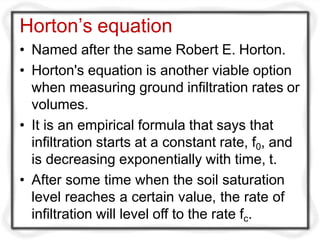 Horton’s equation
• Named after the same Robert E. Horton.
• Horton's equation is another viable option
when measuring ground infiltration rates or
volumes.
• It is an empirical formula that says that
infiltration starts at a constant rate, f0, and
is decreasing exponentially with time, t.
• After some time when the soil saturation
level reaches a certain value, the rate of
infiltration will level off to the rate fc.
 