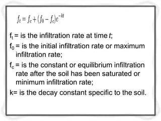 ft = is the infiltration rate at time t;
f0 = is the initial infiltration rate or maximum
infiltration rate;
fc = is the constant or equilibrium infiltration
rate after the soil has been saturated or
minimum infiltration rate;
k= is the decay constant specific to the soil.
 