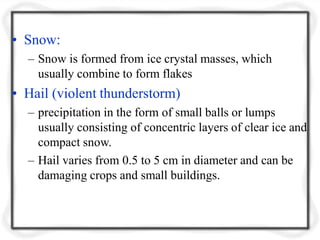 • Snow:
– Snow is formed from ice crystal masses, which
usually combine to form flakes
• Hail (violent thunderstorm)
– precipitation in the form of small balls or lumps
usually consisting of concentric layers of clear ice and
compact snow.
– Hail varies from 0.5 to 5 cm in diameter and can be
damaging crops and small buildings.
 