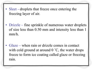 • Sleet - droplets that freeze once entering the
freezing layer of air.
• Drizzle – fine sprinkle of numerous water droplets
of size less than 0.50 mm and intensity less than 1
mm/h.
• Glaze – when rain or drizzle comes in contact
with cold ground at around 0 ˚C, the water drops
freeze to form ice coating called glaze or freezing
rain.
 
