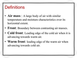 Definitions
• Air mass : A large body of air with similar
temperature and moisture characteristics over its
horizontal extent.
• Front: Boundary between contrasting air masses.
• Cold front: Leading edge of the cold air when it is
advancing towards warm air.
• Warm front: leading edge of the warm air when
advancing towards cold air.
 