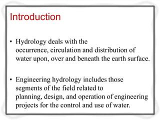 Introduction
• Hydrology deals with the
occurrence, circulation and distribution of
water upon, over and beneath the earth surface.
• Engineering hydrology includes those
segments of the field related to
planning, design, and operation of engineering
projects for the control and use of water.
 