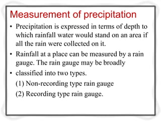 Measurement of precipitation
• Precipitation is expressed in terms of depth to
which rainfall water would stand on an area if
all the rain were collected on it.
• Rainfall at a place can be measured by a rain
gauge. The rain gauge may be broadly
• classified into two types.
(1) Non-recording type rain gauge
(2) Recording type rain gauge.
 