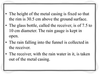 • The height of the metal casing is fixed so that
the rim is 30.5 cm above the ground surface.
• The glass bottle, called the receiver, is of 7.5 to
10 cm diameter. The rain gauge is kept in
open.
• The rain falling into the funnel is collected in
the receiver.
• The receiver, with the rain water in it, is taken
out of the metal casing.
 