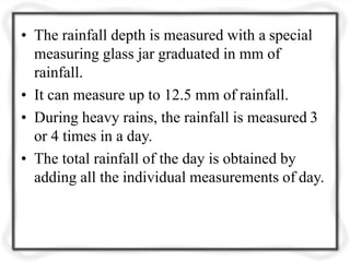 • The rainfall depth is measured with a special
measuring glass jar graduated in mm of
rainfall.
• It can measure up to 12.5 mm of rainfall.
• During heavy rains, the rainfall is measured 3
or 4 times in a day.
• The total rainfall of the day is obtained by
adding all the individual measurements of day.
 
