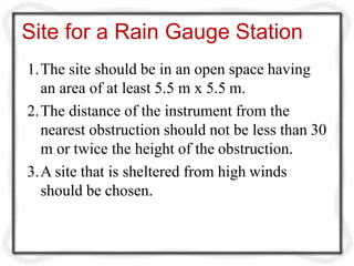 Site for a Rain Gauge Station
1.The site should be in an open space having
an area of at least 5.5 m x 5.5 m.
2.The distance of the instrument from the
nearest obstruction should not be less than 30
m or twice the height of the obstruction.
3.A site that is sheltered from high winds
should be chosen.
 
