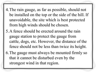 4.The rain gauge, as far as possible, should not
be installed on the top or the side of the hill. If
unavoidable, the site which is best protected
from high winds should be chosen.
5.A fence should be erected around the rain
gauge station to protect the gauge from
cattle, dogs, etc. However, the distance of the
fence should not be less than twice its height.
6.The gauge must always be mounted firmly so
that it cannot be disturbed even by the
strongest wind in that region.
 