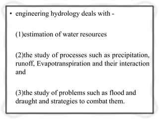 • engineering hydrology deals with -
(1)estimation of water resources
(2)the study of processes such as precipitation,
runoff, Evapotranspiration and their interaction
and
(3)the study of problems such as flood and
draught and strategies to combat them.
 
