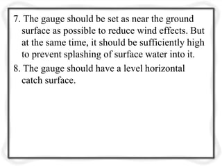 7. The gauge should be set as near the ground
surface as possible to reduce wind effects. But
at the same time, it should be sufficiently high
to prevent splashing of surface water into it.
8. The gauge should have a level horizontal
catch surface.
 