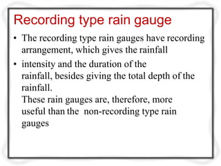 Recording type rain gauge
• The recording type rain gauges have recording
arrangement, which gives the rainfall
• intensity and the duration of the
rainfall, besides giving the total depth of the
rainfall.
These rain gauges are, therefore, more
useful than the non-recording type rain
gauges
 