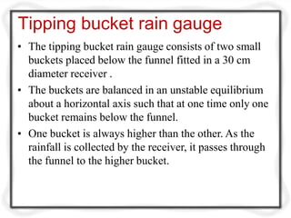 Tipping bucket rain gauge
• The tipping bucket rain gauge consists of two small
buckets placed below the funnel fitted in a 30 cm
diameter receiver .
• The buckets are balanced in an unstable equilibrium
about a horizontal axis such that at one time only one
bucket remains below the funnel.
• One bucket is always higher than the other. As the
rainfall is collected by the receiver, it passes through
the funnel to the higher bucket.
 