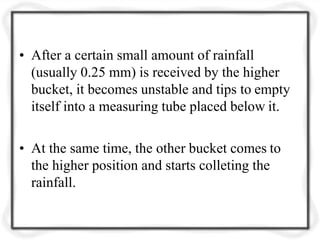 • After a certain small amount of rainfall
(usually 0.25 mm) is received by the higher
bucket, it becomes unstable and tips to empty
itself into a measuring tube placed below it.
• At the same time, the other bucket comes to
the higher position and starts colleting the
rainfall.
 