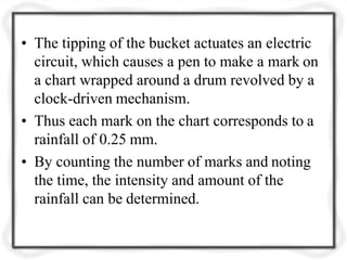 • The tipping of the bucket actuates an electric
circuit, which causes a pen to make a mark on
a chart wrapped around a drum revolved by a
clock-driven mechanism.
• Thus each mark on the chart corresponds to a
rainfall of 0.25 mm.
• By counting the number of marks and noting
the time, the intensity and amount of the
rainfall can be determined.
 