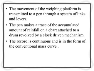 • The movement of the weighing platform is
transmitted to a pen through a system of links
and levers.
• The pen makes a trace of the accumulated
amount of rainfall on a chart attached to a
drum revolved by a clock driven mechanism.
• The record is continuous and is in the form of
the conventional mass curve .
 