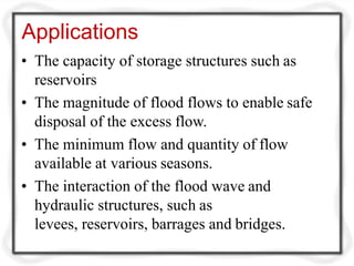 Applications
• The capacity of storage structures such as
reservoirs
• The magnitude of flood flows to enable safe
disposal of the excess flow.
• The minimum flow and quantity of flow
available at various seasons.
• The interaction of the flood wave and
hydraulic structures, such as
levees, reservoirs, barrages and bridges.
 