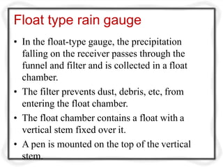 Float type rain gauge
• In the float-type gauge, the precipitation
falling on the receiver passes through the
funnel and filter and is collected in a float
chamber.
• The filter prevents dust, debris, etc, from
entering the float chamber.
• The float chamber contains a float with a
vertical stem fixed over it.
• A pen is mounted on the top of the vertical
stem.
 