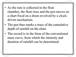 • As the rain is collected in the float
chamber, the float rises and the pen moves on
a chart fixed on a drum revolved by a clock-
driven mechanism.
• The pen thus marks a trace of the cumulative
depth of rainfall on the chart.
• The record is in the form of the conventional
mass curve, from which the intensity and
duration of rainfall can be determined.
 