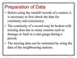 Preparation of Data
• Before using the rainfall records of a station, it
is necessary to first check the data for
continuity and consistency.
• The continuity of a record may be broken with
missing data due to many reasons such as
damage or fault in a rain gauge during a
period.
• The missing data can be estimated by using the
data of the neighbouring stations.
 