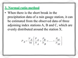 3. Normal ratio method
• When there is the short break in the
precipitation data of a rain gauge station, it can
be estimated from the observed data of three
adjoining index stations A, B and C, which are
evenly distributed around the station X.
 