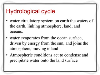 Hydrological cycle
• water circulatory system on earth the waters of
the earth, linking atmosphere, land, and
oceans.
• water evaporates from the ocean surface,
driven by energy from the sun, and joins the
atmosphere, moving inland
• Atmospheric conditions act to condense and
precipitate water onto the land surface
 