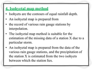 4. Isohyetal map method
• Isohyets are the contours of equal rainfall depth.
• An isohyetal map is prepared from
• the record of various rain gauge stations by
interpolation.
• The isohyetal map method is suitable for the
estimation of the missing data of a station X due to a
particular storm.
• An isohyetal map is prepared from the data of the
various rain gauge stations, and the precipitation of
the station X is estimated from the two isohyets
between which the station lies.
 