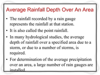 Average Rainfall Depth Over An Area
• The rainfall recorded by a rain gauge
represents the rainfall at that station.
• It is also called the point rainfall.
• In many hydrological studies, the average
depth of rainfall over a specified area due to a
storm, or due to a number of storms, is
required.
• For determination of the average precipitation
over an area, a large number of rain gauges are
installed.
 