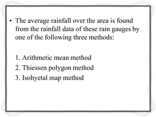 • The average rainfall over the area is found
from the rainfall data of these rain gauges by
one of the following three methods:
1. Arithmetic mean method
2. Thiessen polygon method
3. Isohyetal map method
 